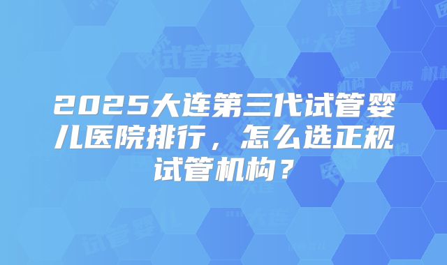 2025大连第三代试管婴儿医院排行，怎么选正规试管机构？