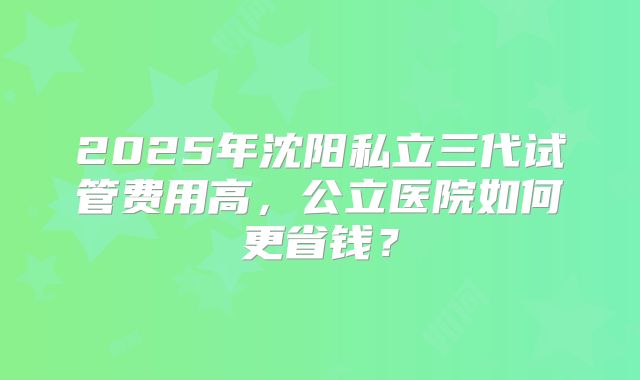 2025年沈阳私立三代试管费用高,公立医院如何更省钱?