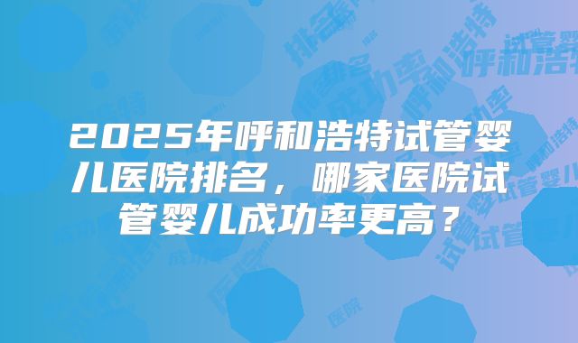 2025年呼和浩特试管婴儿医院排名，哪家医院试管婴儿成功率更高？