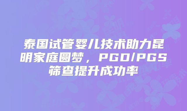泰国试管婴儿技术助力昆明家庭圆梦，PGD/PGS筛查提升成功率