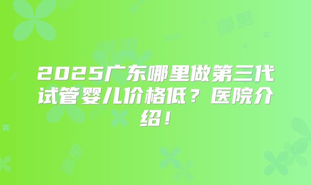 2025广东哪里做第三代试管婴儿价格低?医院介绍!