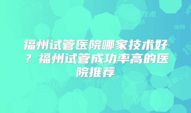 福州试管医院哪家技术好?福州试管成功率高的医院推荐