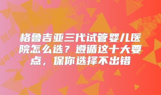 格鲁吉亚三代试管婴儿医院怎么选?遵循这十大要点,保你选择不出错
