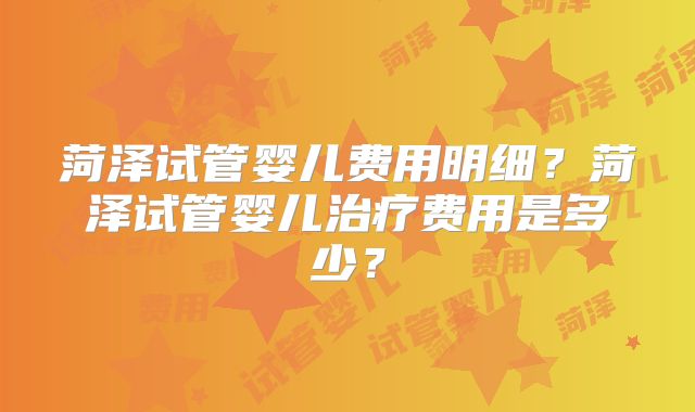 菏泽试管婴儿费用明细?菏泽试管婴儿治疗费用是多少?