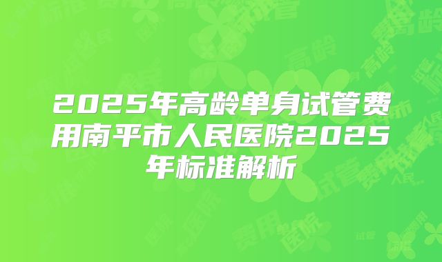 2025年高龄单身试管费用南平市人民医院2025年标准解析