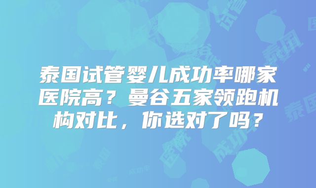 泰国试管婴儿成功率哪家医院高？曼谷五家领跑机构对比，你选对了吗？