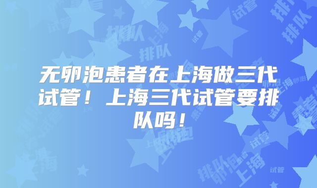 无卵泡患者在上海做三代试管!上海三代试管要排队吗!