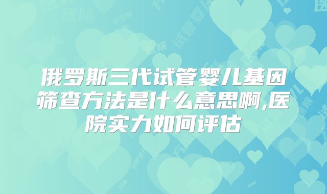 俄罗斯三代试管婴儿基因筛查方法是什么意思啊,医院实力如何评估
