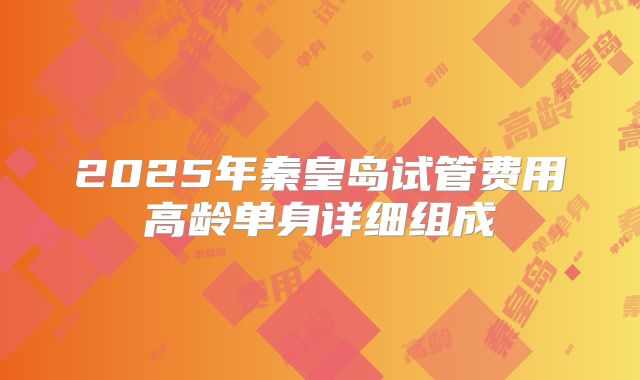2025年秦皇岛试管费用高龄单身详细组成