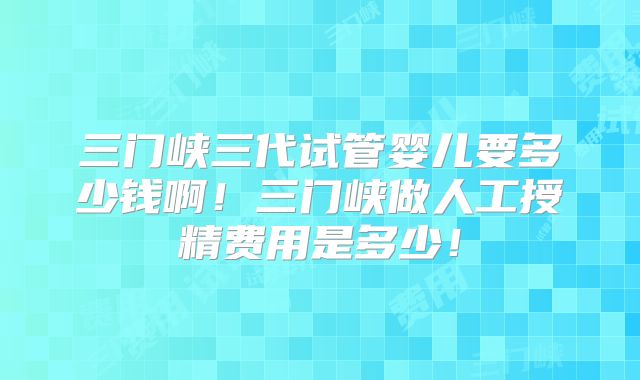 三门峡三代试管婴儿要多少钱啊！三门峡做人工授精费用是多少！