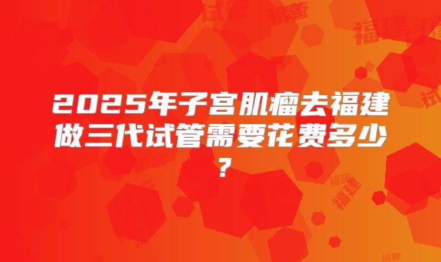 2025年子宫肌瘤去福建做三代试管需要花费多少?