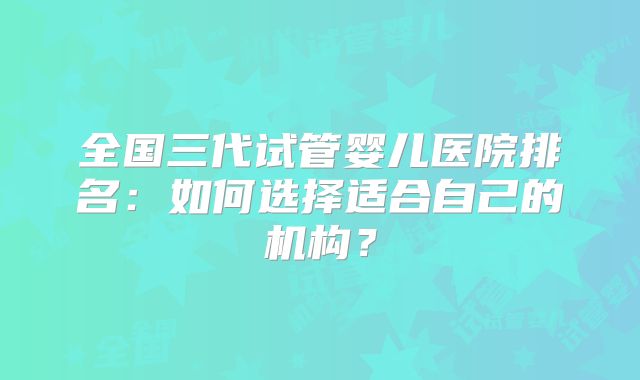 全国三代试管婴儿医院排名：如何选择适合自己的机构？