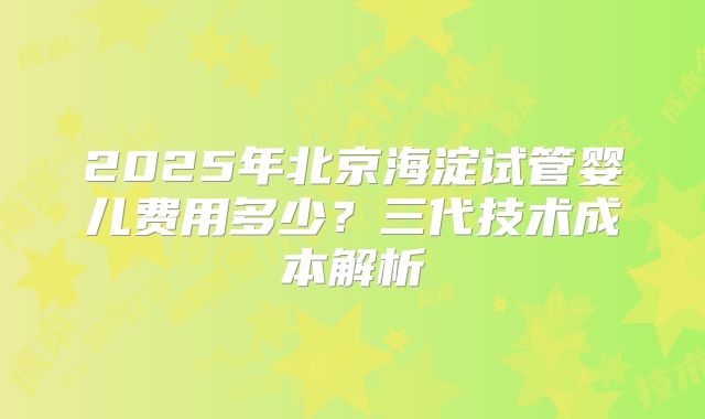 2025年北京海淀试管婴儿费用多少？三代技术成本解析