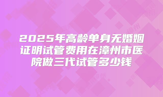 2025年高龄单身无婚姻证明试管费用在漳州市医院做三代试管多少钱