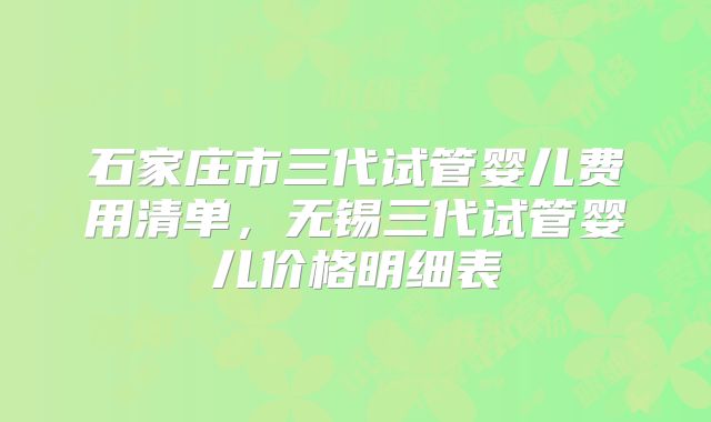 石家庄市三代试管婴儿费用清单,无锡三代试管婴儿价格明细表