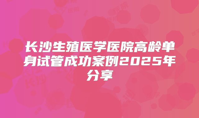 长沙生殖医学医院高龄单身试管成功案例2025年分享