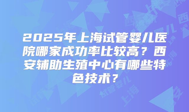 2025年上海试管婴儿医院哪家成功率比较高？西安辅助生殖中心有哪些特色技术？