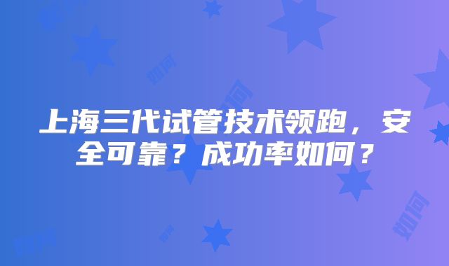 上海三代试管技术领跑，安全可靠？成功率如何？