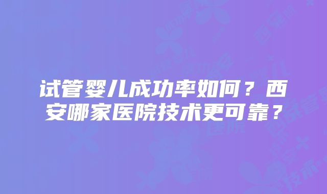 试管婴儿成功率如何？西安哪家医院技术更可靠？