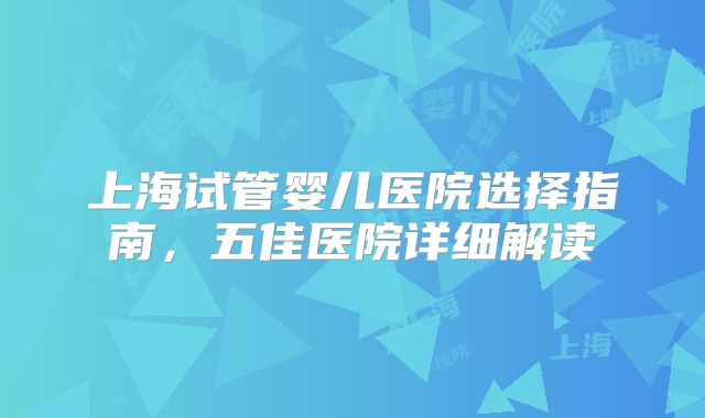 上海试管婴儿医院选择指南，五佳医院详细解读