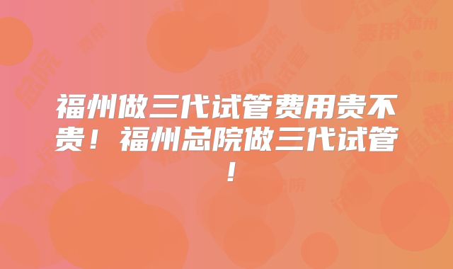 福州做三代试管费用贵不贵!福州总院做三代试管!