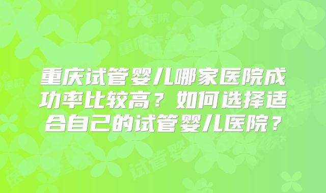 重庆试管婴儿哪家医院成功率比较高？如何选择适合自己的试管婴儿医院？