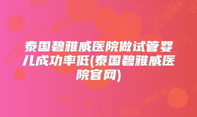 泰国碧雅威医院做试管婴儿成功率低(泰国碧雅威医院官网)