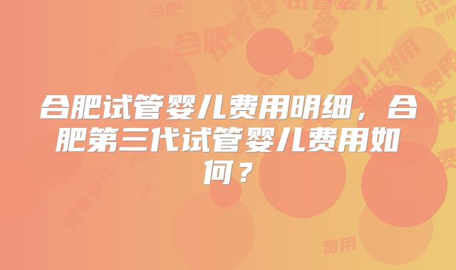 合肥试管婴儿费用明细,合肥第三代试管婴儿费用如何?