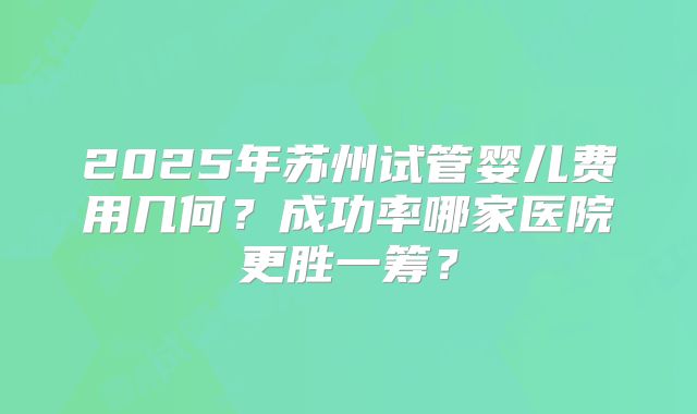 2025年苏州试管婴儿费用几何？成功率哪家医院更胜一筹？