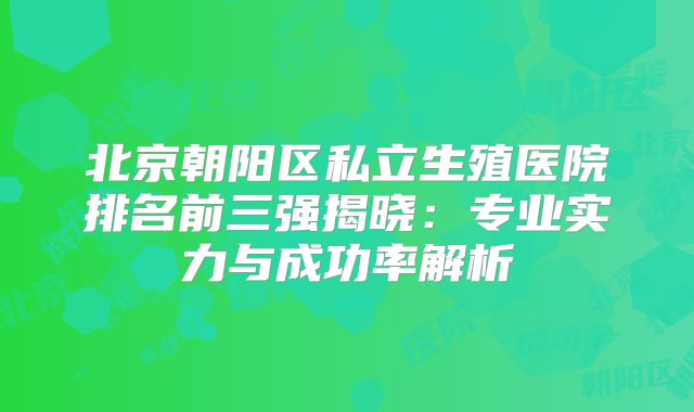 北京朝阳区私立生殖医院排名前三强揭晓：专业实力与成功率解析