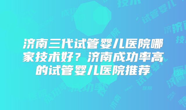 济南三代试管婴儿医院哪家技术好?济南成功率高的试管婴儿医院推荐