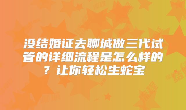 没结婚证去聊城做三代试管的详细流程是怎么样的?让你轻松生蛇宝