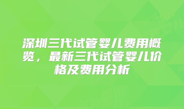 深圳三代试管婴儿费用概览,最新三代试管婴儿价格及费用分析