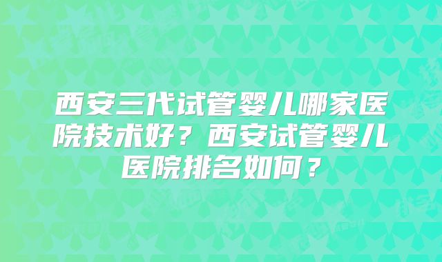 西安三代试管婴儿哪家医院技术好？西安试管婴儿医院排名如何？