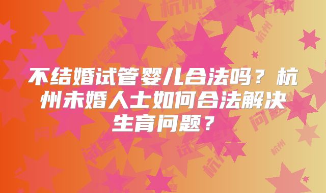 不结婚试管婴儿合法吗?杭州未婚人士如何合法解决生育问题?