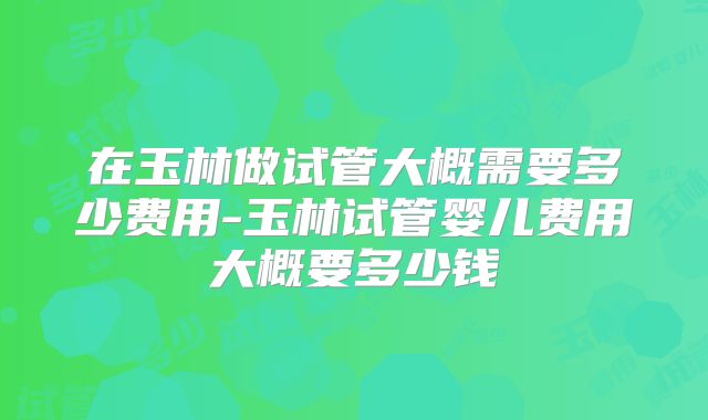 在玉林做试管大概需要多少费用-玉林试管婴儿费用大概要多少钱