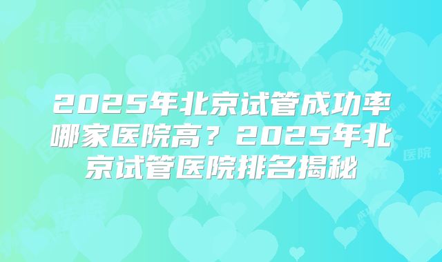 2025年北京试管成功率哪家医院高?2025年北京试管医院排名揭秘