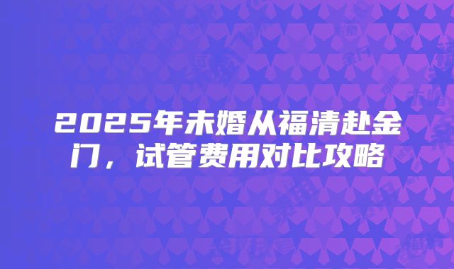 2025年未婚从福清赴金门,试管费用对比攻略