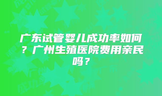 广东试管婴儿成功率如何?广州生殖医院费用亲民吗?