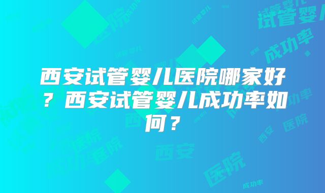 西安试管婴儿医院哪家好?西安试管婴儿成功率如何?