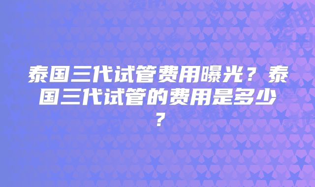 泰国三代试管费用曝光?泰国三代试管的费用是多少?