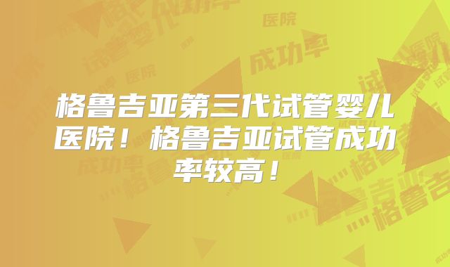 格鲁吉亚第三代试管婴儿医院！格鲁吉亚试管成功率较高！