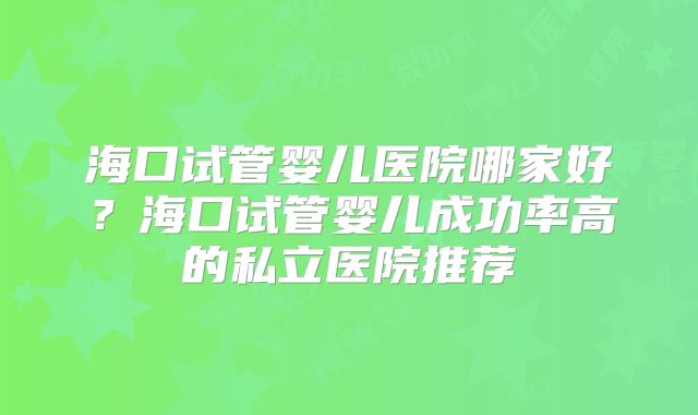 海口试管婴儿医院哪家好?海口试管婴儿成功率高的私立医院推荐