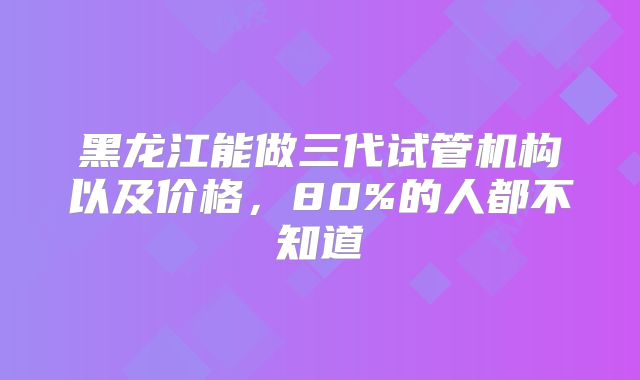 黑龙江能做三代试管机构以及价格，80%的人都不知道