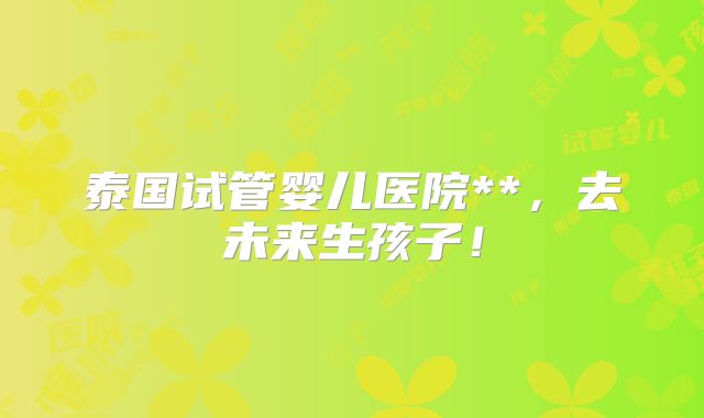 泰国试管婴儿医院**,去未来生孩子!