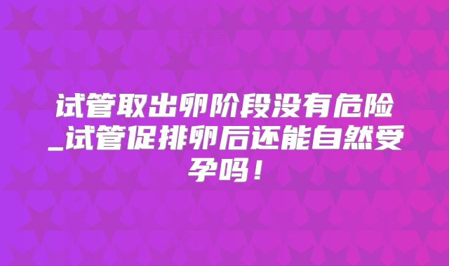 试管取出卵阶段没有危险_试管促排卵后还能自然受孕吗!