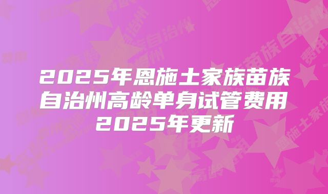 2025年恩施土家族苗族自治州高龄单身试管费用2025年更新