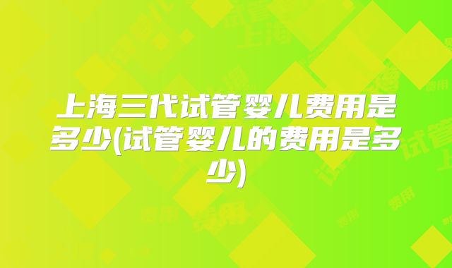 上海三代试管婴儿费用是多少(试管婴儿的费用是多少)
