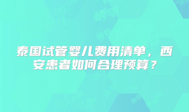 泰国试管婴儿费用清单，西安患者如何合理预算？