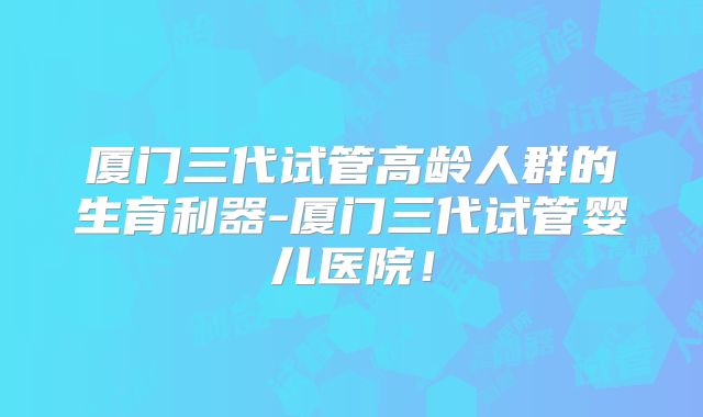 厦门三代试管高龄人群的生育利器-厦门三代试管婴儿医院！